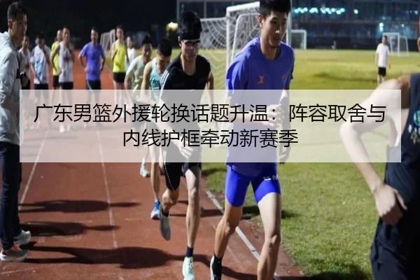 广东男篮外援轮换话题升温:阵容取舍与内线护框牵动新赛季